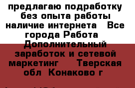 предлагаю подработку без опыта работы,наличие интернета - Все города Работа » Дополнительный заработок и сетевой маркетинг   . Тверская обл.,Конаково г.